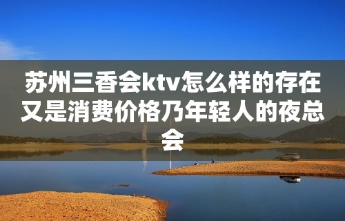 苏州三香会ktv怎么样的存在又是消费价格乃年轻人的夜总会