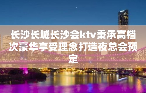 长沙长城长沙会ktv秉承高档次豪华享受理念打造夜总会预定