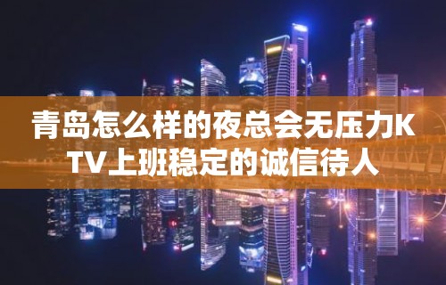 青岛怎么样的夜总会无压力KTV上班稳定的诚信待人