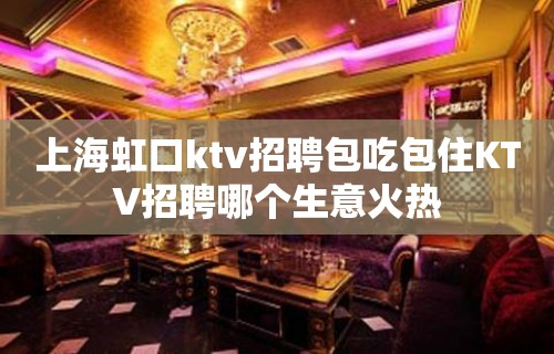 上海虹口ktv招聘包吃包住KTV招聘哪个生意火热