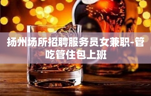 扬州场所招聘服务员女兼职-管吃管住包上班