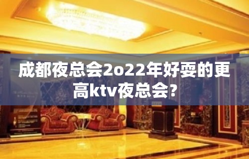 成都夜总会2o22年好耍的更高ktv夜总会？