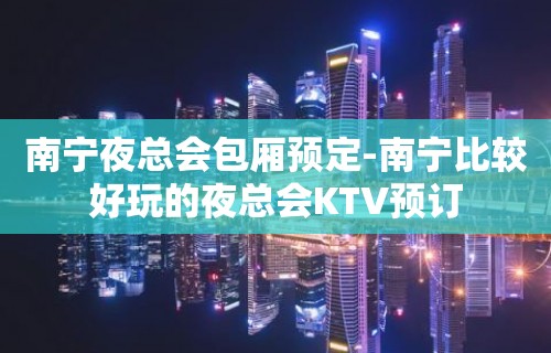 南宁夜总会包厢预定-南宁比较好玩的夜总会KTV预订