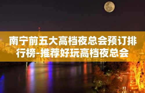 南宁前五大高档夜总会预订排行榜-推荐好玩高档夜总会