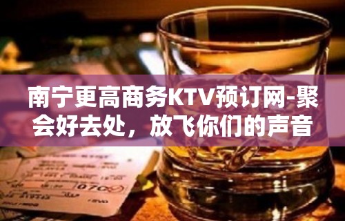 南宁更高商务KTV预订网-聚会好去处，放飞你们的声音