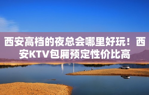 西安高档的夜总会哪里好玩！西安KTV包厢预定性价比高