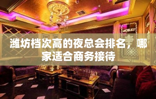 潍坊档次高的夜总会排名，哪家适合商务接待