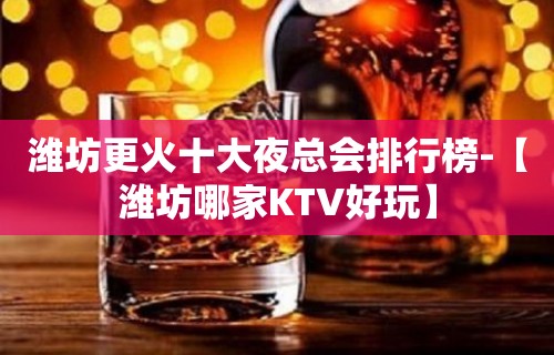 潍坊更火十大夜总会排行榜-【潍坊哪家KTV好玩】