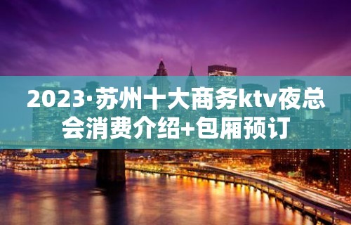 2023·苏州十大商务ktv夜总会消费介绍+包厢预订