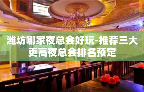 潍坊哪家夜总会好玩-推荐三大更高夜总会排名预定