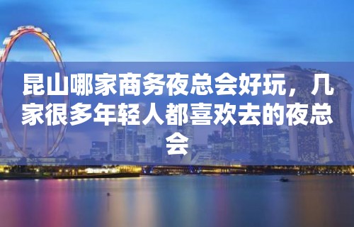 昆山哪家商务夜总会好玩，几家很多年轻人都喜欢去的夜总会