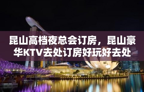 昆山高档夜总会订房，昆山豪华KTV去处订房好玩好去处