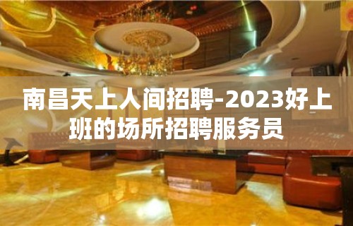 南昌天上人间招聘-2023好上班的场所招聘服务员