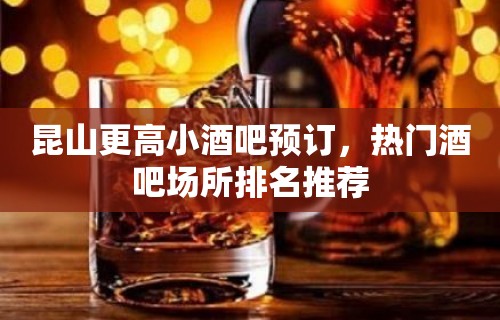 昆山更高小酒吧预订，热门酒吧场所排名推荐