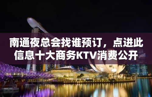 南通夜总会找谁预订，点进此信息十大商务KTV消费公开