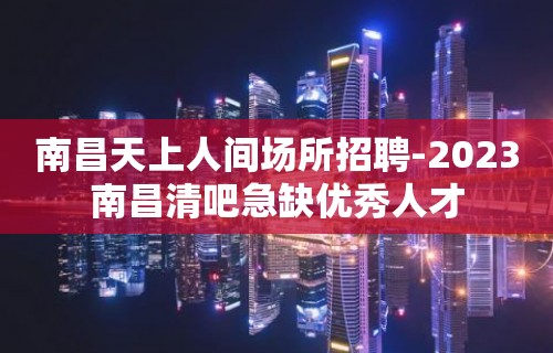 南昌天上人间场所招聘-2023南昌清吧急缺优秀人才