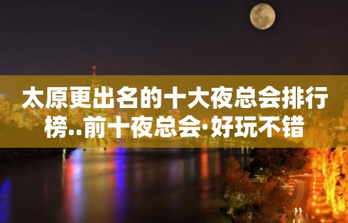 太原更出名的十大夜总会排行榜..前十夜总会·好玩不错