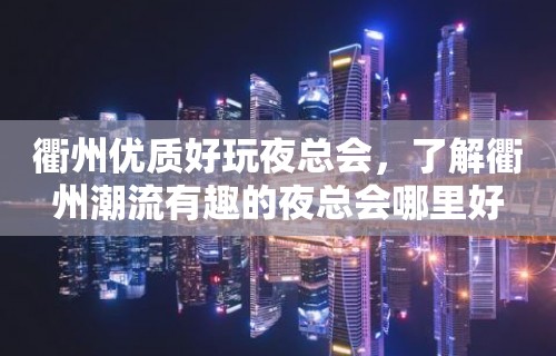 衢州优质好玩夜总会，了解衢州潮流有趣的夜总会哪里好