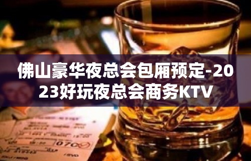 佛山豪华夜总会包厢预定-2023好玩夜总会商务KTV