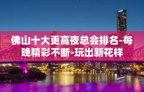 佛山十大更高夜总会排名-每晚精彩不断-玩出新花样