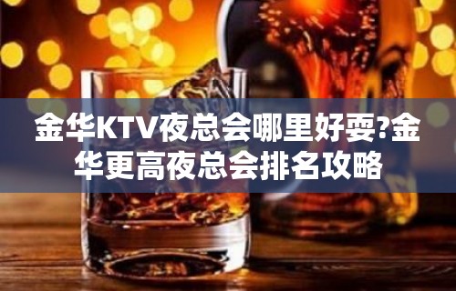 金华KTV夜总会哪里好耍?金华更高夜总会排名攻略