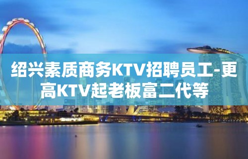 绍兴素质商务KTV招聘员工-更高KTV起老板富二代等