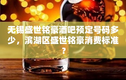 无锡盛世铭豪酒吧预定号码多少，滨湖区盛世铭豪消费标准？