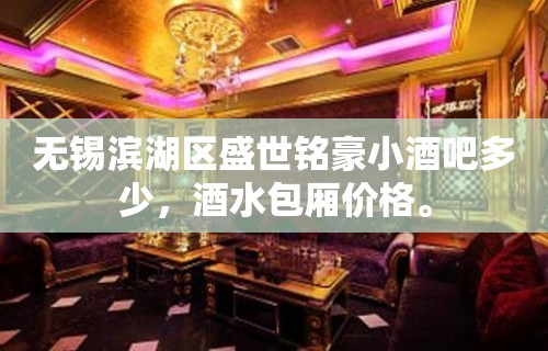 无锡滨湖区盛世铭豪小酒吧多少，酒水包厢价格。