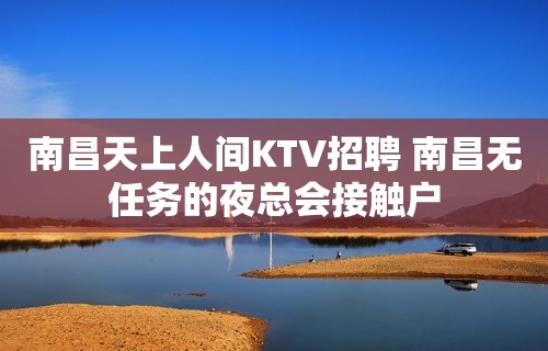 南昌﻿天上人间KTV招聘 南昌无任务的夜总会接触户