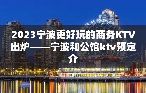 2023宁波更好玩的商务KTV出炉——宁波和公馆ktv预定介