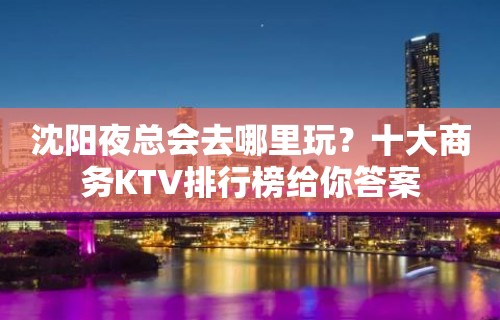 沈阳夜总会去哪里玩？十大商务KTV排行榜给你答案