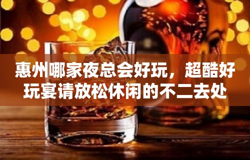 惠州哪家夜总会好玩，超酷好玩宴请放松休闲的不二去处