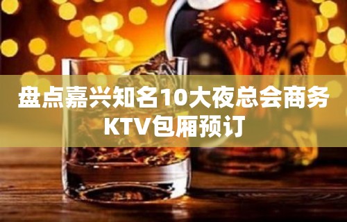 盘点嘉兴知名10大夜总会商务KTV包厢预订