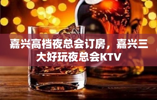 嘉兴高档夜总会订房，嘉兴三大好玩夜总会KTV