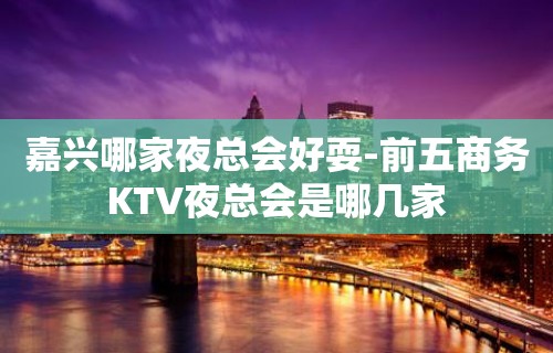 嘉兴哪家夜总会好耍-前五商务KTV夜总会是哪几家