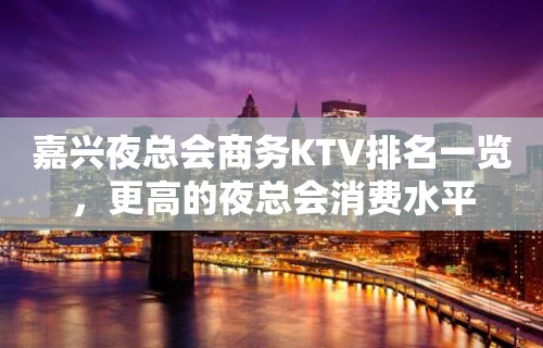 嘉兴夜总会商务KTV排名一览，更高的夜总会消费水平