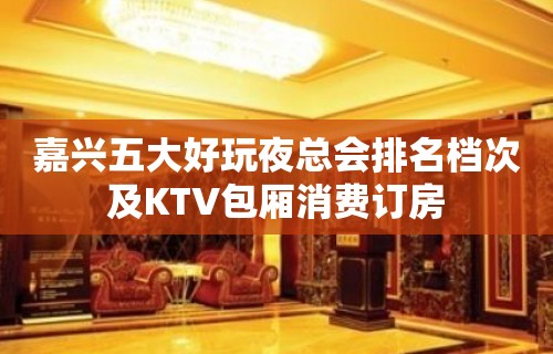 嘉兴五大好玩夜总会排名档次及KTV包厢消费订房