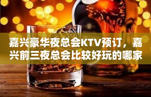 嘉兴豪华夜总会KTV预订，嘉兴前三夜总会比较好玩的哪家