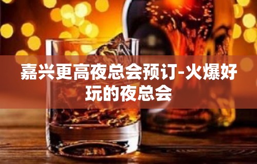 嘉兴更高夜总会预订-火爆好玩的夜总会