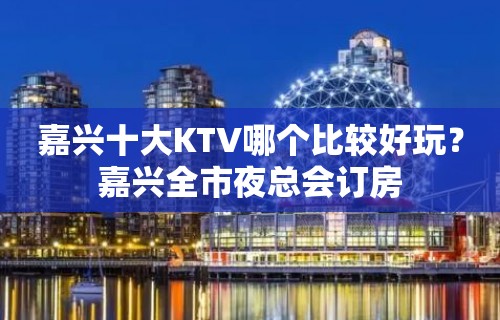 嘉兴十大KTV哪个比较好玩？嘉兴全市夜总会订房