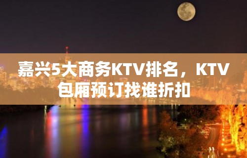 嘉兴5大商务KTV排名，KTV包厢预订找谁折扣