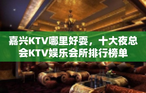 嘉兴KTV哪里好耍，十大夜总会KTV娱乐会所排行榜单