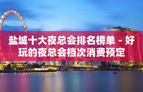 盐城十大夜总会排名榜单－好玩的夜总会档次消费预定