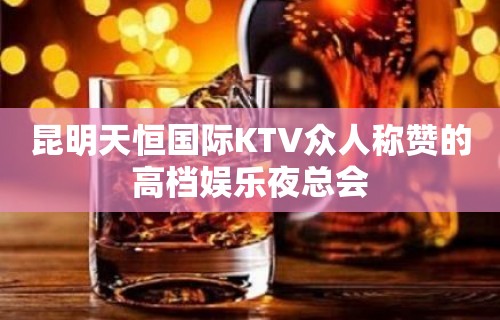 昆明天恒国际KTV众人称赞的高档娱乐夜总会