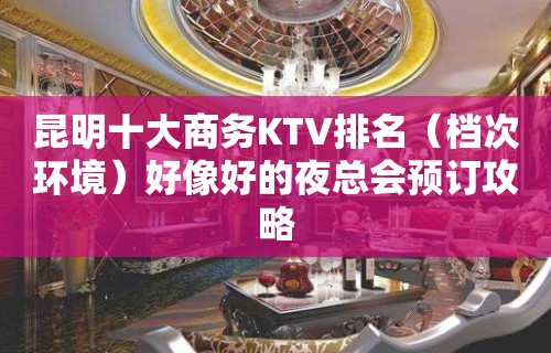 昆明十大商务KTV排名（档次环境）好像好的夜总会预订攻略