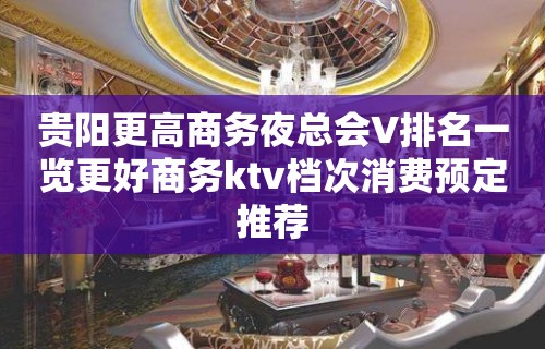 贵阳更高商务夜总会V排名一览更好商务ktv档次消费预定推荐