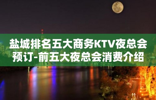 盐城排名五大商务KTV夜总会预订-前五大夜总会消费介绍