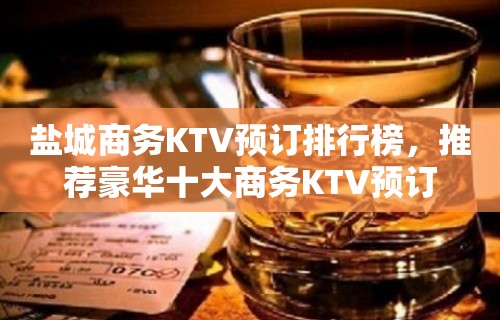 盐城商务KTV预订排行榜，推荐豪华十大商务KTV预订