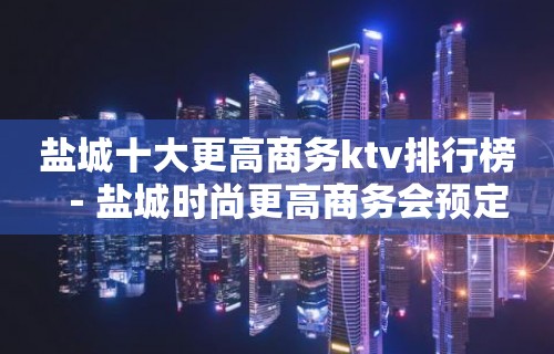 盐城十大更高商务ktv排行榜－盐城时尚更高商务会预定