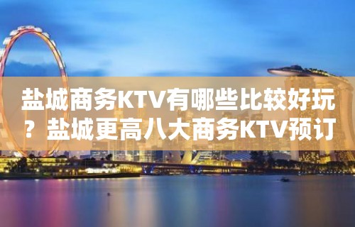 盐城商务KTV有哪些比较好玩？盐城更高八大商务KTV预订